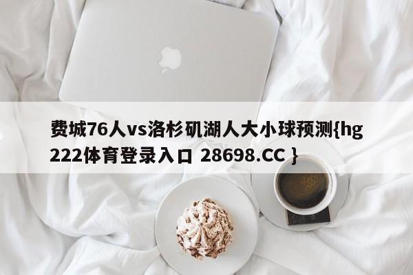 费城76人vs洛杉矶湖人大小球预测{hg222体育登录入口 28698.CC }