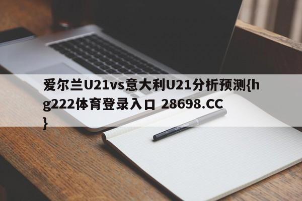 爱尔兰U21vs意大利U21分析预测{hg222体育登录入口 28698.CC }