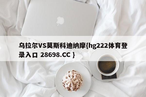 乌拉尔VS莫斯科迪纳摩{hg222体育登录入口 28698.CC }