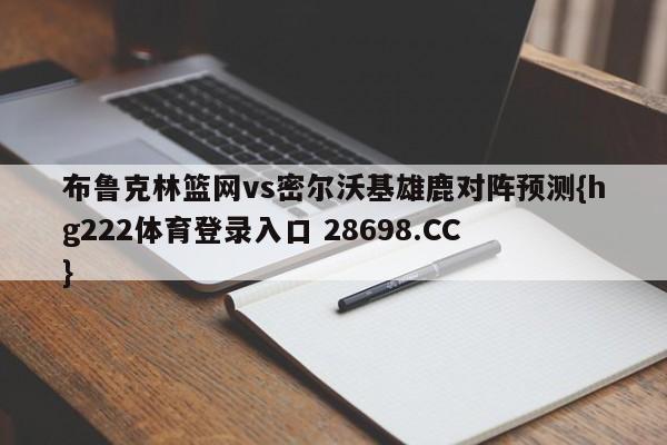 布鲁克林篮网vs密尔沃基雄鹿对阵预测{hg222体育登录入口 28698.CC }