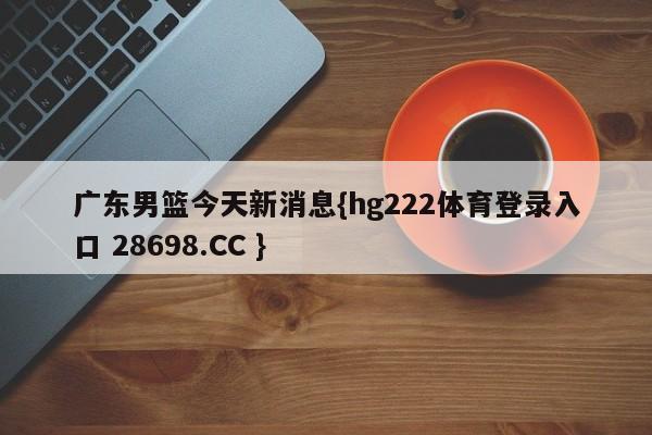 广东男篮今天新消息{hg222体育登录入口 28698.CC }