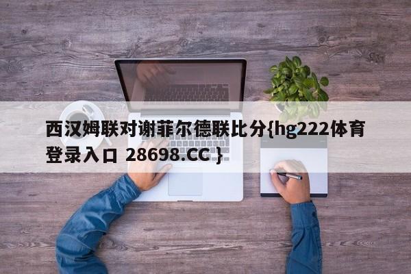 西汉姆联对谢菲尔德联比分{hg222体育登录入口 28698.CC }