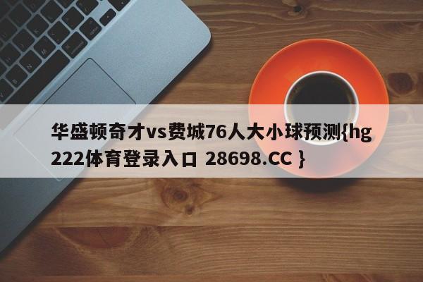 华盛顿奇才vs费城76人大小球预测{hg222体育登录入口 28698.CC }