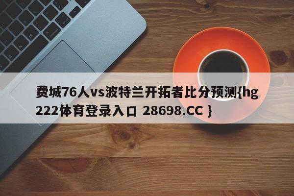 费城76人vs波特兰开拓者比分预测{hg222体育登录入口 28698.CC }