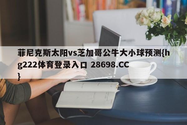 菲尼克斯太阳vs芝加哥公牛大小球预测{hg222体育登录入口 28698.CC }