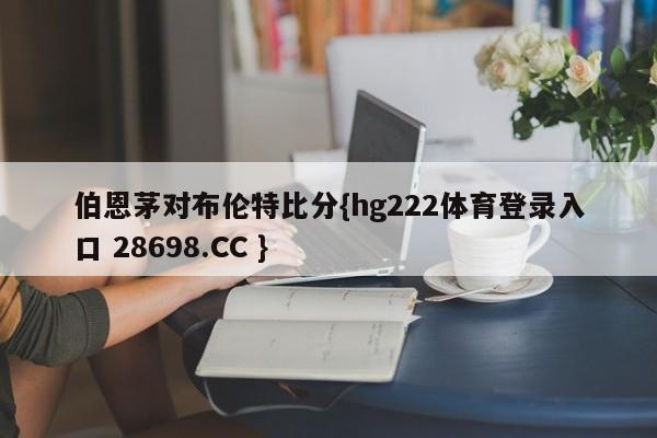 伯恩茅对布伦特比分{hg222体育登录入口 28698.CC }