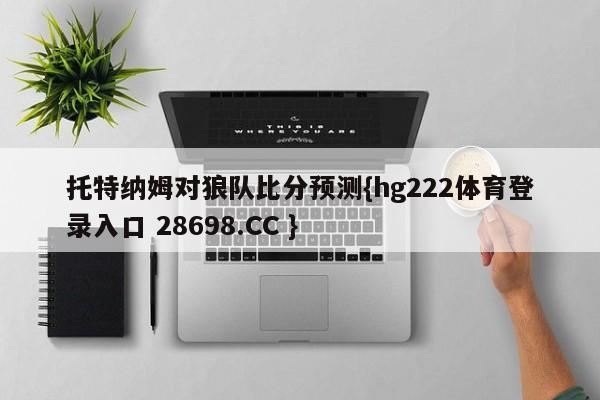 托特纳姆对狼队比分预测{hg222体育登录入口 28698.CC }