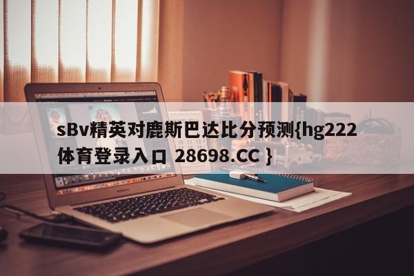 sBv精英对鹿斯巴达比分预测{hg222体育登录入口 28698.CC }