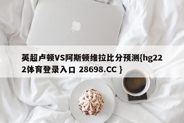 英超卢顿VS阿斯顿维拉比分预测{hg222体育登录入口 28698.CC }