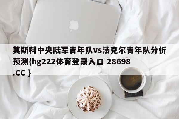 莫斯科中央陆军青年队vs法克尔青年队分析预测{hg222体育登录入口 28698.CC }