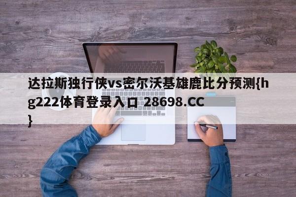 达拉斯独行侠vs密尔沃基雄鹿比分预测{hg222体育登录入口 28698.CC }