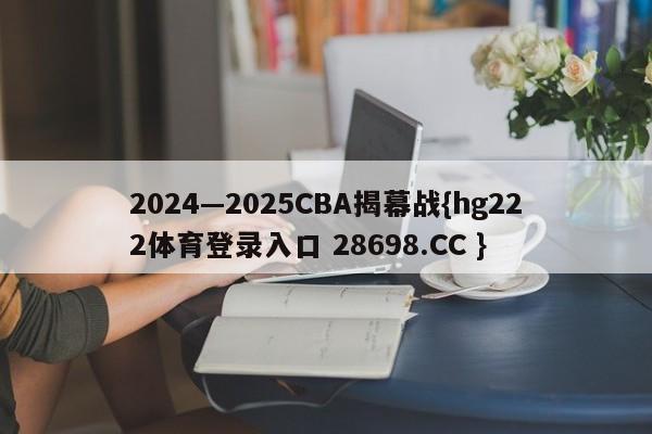 2024—2025CBA揭幕战{hg222体育登录入口 28698.CC }