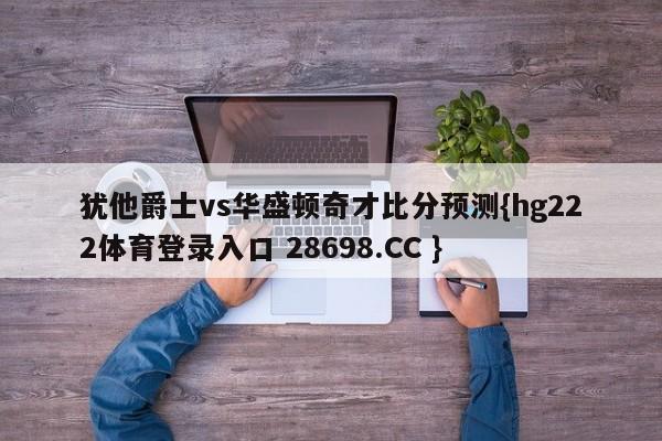 犹他爵士vs华盛顿奇才比分预测{hg222体育登录入口 28698.CC }