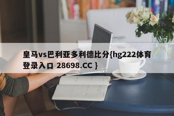 皇马vs巴利亚多利德比分{hg222体育登录入口 28698.CC }