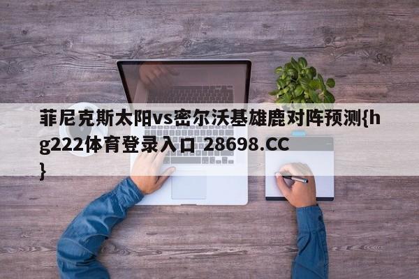 菲尼克斯太阳vs密尔沃基雄鹿对阵预测{hg222体育登录入口 28698.CC }