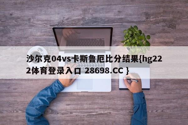 沙尔克04vs卡斯鲁厄比分结果{hg222体育登录入口 28698.CC }