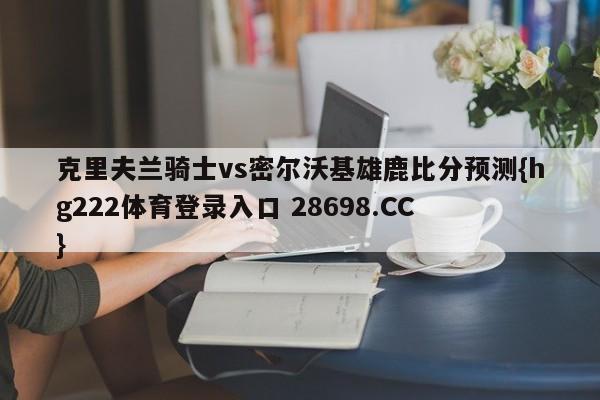 克里夫兰骑士vs密尔沃基雄鹿比分预测{hg222体育登录入口 28698.CC }