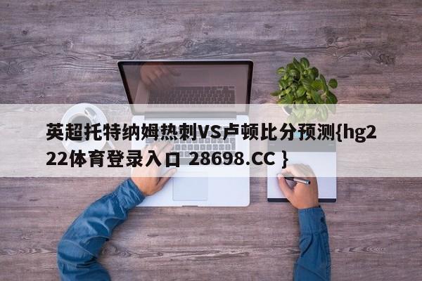 英超托特纳姆热刺VS卢顿比分预测{hg222体育登录入口 28698.CC }