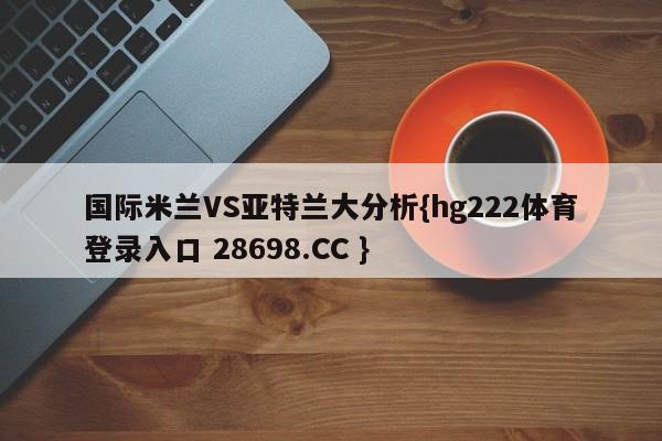 国际米兰VS亚特兰大分析{hg222体育登录入口 28698.CC }