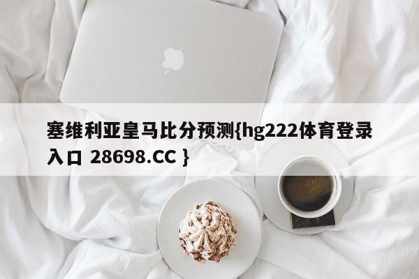 塞维利亚皇马比分预测{hg222体育登录入口 28698.CC }