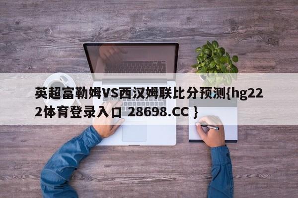 英超富勒姆VS西汉姆联比分预测{hg222体育登录入口 28698.CC }