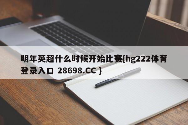 明年英超什么时候开始比赛{hg222体育登录入口 28698.CC }