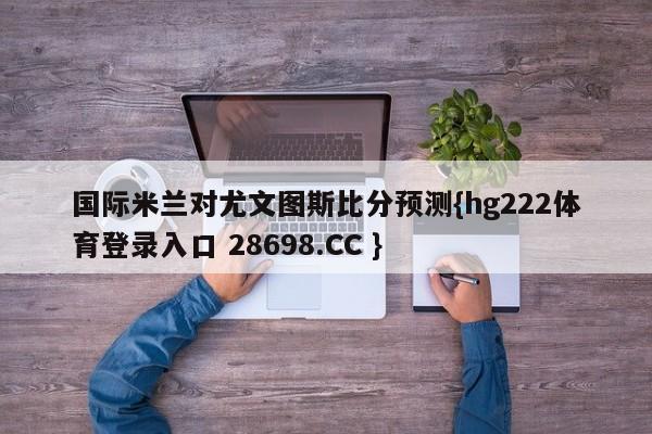 国际米兰对尤文图斯比分预测{hg222体育登录入口 28698.CC }