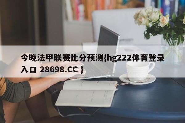 今晚法甲联赛比分预测{hg222体育登录入口 28698.CC }