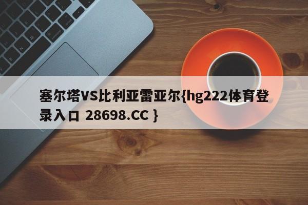 塞尔塔VS比利亚雷亚尔{hg222体育登录入口 28698.CC }