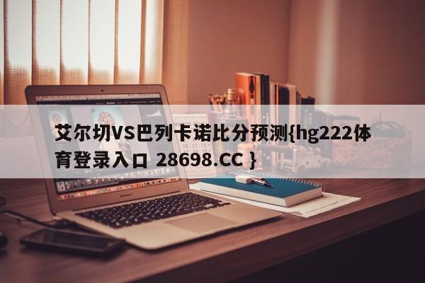 艾尔切VS巴列卡诺比分预测{hg222体育登录入口 28698.CC }