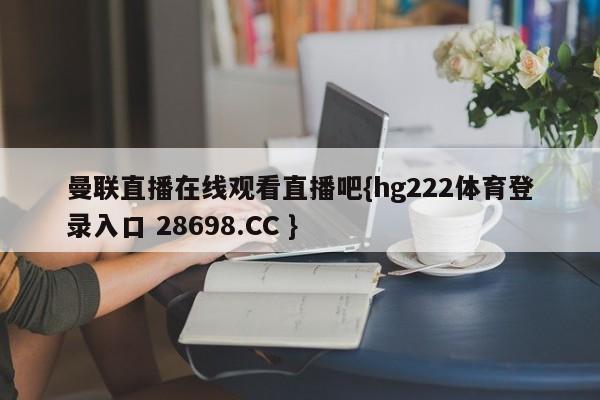 曼联直播在线观看直播吧{hg222体育登录入口 28698.CC }