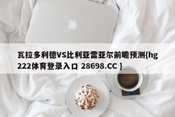 瓦拉多利德VS比利亚雷亚尔前瞻预测{hg222体育登录入口 28698.CC }