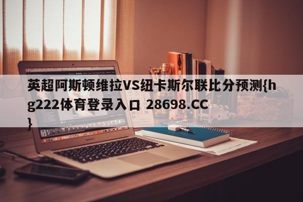 英超阿斯顿维拉VS纽卡斯尔联比分预测{hg222体育登录入口 28698.CC }