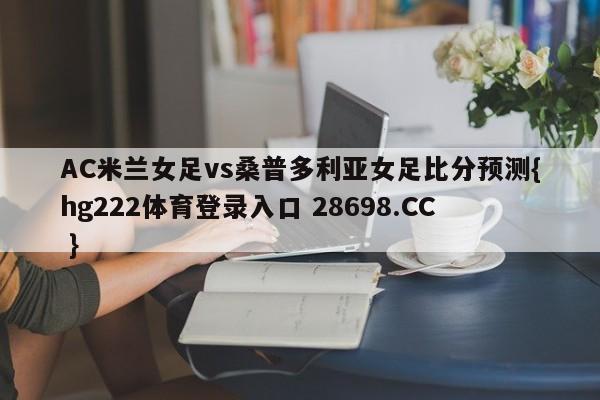 AC米兰女足vs桑普多利亚女足比分预测{hg222体育登录入口 28698.CC }